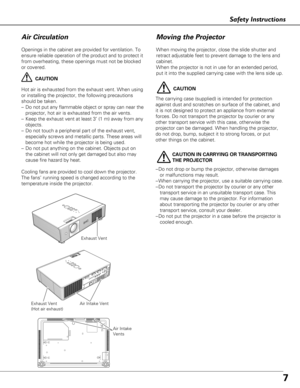 Page 77
Safety Instructions
Openings in the cabinet are provided for ventilation. To
ensure reliable operation of the product and to protect it
from overheating, these openings must not be blocked
or covered. 
CAUTION
Hot air is exhausted from the exhaust vent. When using
or installing the projector, the following precautions
should be taken. 
– Do not put any flammable object or spray can near the
projector, hot air is exhausted from the air vents.
– Keep the exhaust vent at least 3’ (1 m) away from any...