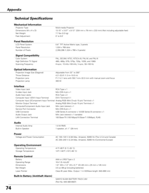 Page 7474
AppendixTechnical Specifications
Mechanical Information
Projector Type Multi-media Projector
Dimensions (W x H x D) 13.15” x 3.07” x.9.13” (334 mm x 78 mm x 233 mm) (Not includ\
ing adjustable feet)
Net Weight 7.7 lbs (3.5 kg)
Feet Adjustment 0˚ to 9.0˚
Panel Resolution
LCD Panel System 0.8” TFT Active Matrix type, 3 panels 
Panel Resolution 1,024 x 768 dots
Number of Pixels 2,359,296 (1,024 x 768 x 3 panels)
Signal Compatibility
Color SystemPAL, SECAM, NTSC, NTSC4.43, PAL-M, and PAL-N
High Definition...