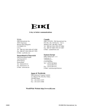 Page 79A-key to better communications
U.S.A.
EIKI International, Inc.
30251 Esperanza
Rancho Santa Margarita
CA 92688-2132
U.S.A.
Tel : 800-242-3454 (949)-457-0200 
Fax : 800-457-3454 (949)-457-7878
E-Mail : usa@eiki.com
Deutschland & Österreich
EIKI Deutschland GmbH
Am Frauwald 12 
65510 Idstein
Deutschland
Tel : 06126-9371-0 
Fax : 06126-9371-14
E-Mail : info@eiki.de
Canada
EIKI CANADA - Eiki International, Inc.
P.O. Box 156, 310 First St. - Unit 2,
Midland, ON, L4R 4K8, Canada 
Tel : 800-563-3454...