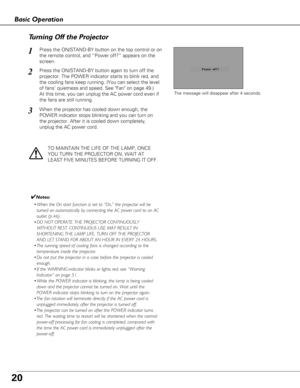 Page 2020
The message will disappear after 4 seconds.
TO MAINTAIN THE LIFE OF THE LAMP, ONCE
YOU TURN THE PROJECTOR ON, WAIT AT
LEAST FIVE MINUTES BEFORE TURNING IT OFF.
Turning Off the Projector
Press the ON/STAND-BY button on the top control or on
the remote control, and “Power off?” appears on the
screen.
Press the ON/STAND-BY button again to turn off the
projector. The POWER indicator starts to blink red, and
the cooling fans keep running. (You can select the level
of fans’ quietness and speed. See Fan on...