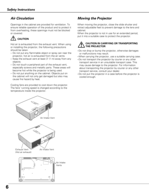 Page 6Moving the Projector
6
Openings in the cabinet are provided for ventilation. To
ensure reliable operation of the product and to protect it
from overheating, these openings must not be blocked
or covered. 
CAUTION
Hot air is exhausted from the exhaust vent. When using
or installing the projector, the following precautions
should be taken. 
– Do not put any flammable object or spray can near the
projector, hot air is exhausted from the air vents.
– Keep the exhaust vent at least 3’ (1 m) away from any...