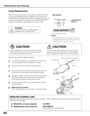 Page 5454
Maintenance and Cleaning
When the projection lamp of the projector reaches its end of
life, the Lamp replacement icon appears on the screen and
LAMP REPLACE indicator lights yellow. Replace the lamp with
a new one promptly. The timing when the LAMP REPLACE
indicator should light is depending on the lamp mode.
Follow these steps to replace the lamp.
Lamp
ORDER REPLACEMENT LAMP
Replacement lamp can be ordered through your dealer.  When ordering a pr\
ojection lamp, give the following
information to the...