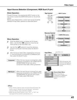 Page 4141
Video Input
Choose Computer 2 by pressing the INPUT button on the
top control or press the COMPUTER button on the remote
control.
Before using these buttons, correct input source should be
selected through Menu operation as described below.
1
Computer2
Input Menu
Use the Point edbuttons to move the red arrow
pointer to Computer 2 and then press the SELECT
button.  2
After the Source Select Menu appeared for Computer
2, move the pointer to Component or RGB(Scart) and
then press the SELECT button.3...