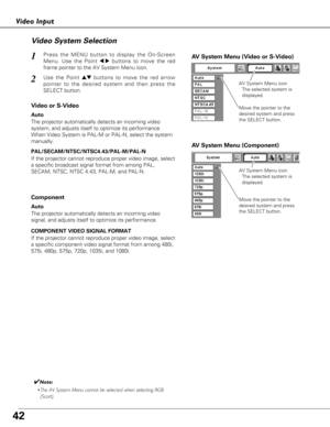 Page 4242
Video InputVideo System Selection
Press the MENU button to display the On-Screen
Menu. Use the Point 
7 8buttons to move the red
frame pointer to the AV System Menu icon.1AV  System Menu (Video or S-Video)
AV System Menu (Component)
Use the Point edbuttons to move the red arrow
pointer to the desired system and then press the
SELECT button.2
If the projector cannot reproduce proper video image, select
a specific broadcast signal format from among PAL,
SECAM, NTSC, NTSC 4.43, PAL-M, and PAL-N.
Move the...