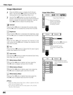 Page 4444
Video InputImage Adjustment
Press the MENU button to display the On-Screen
Menu. Use the Point 
7 8buttons to move the red
frame pointer to the Image Adjust Menu icon.1
2Use the Point edbuttons to move the red frame
pointer to the desired item and then press the SELECT
button to display the adjustment dialog box. Use the
Point 
7 8buttons to adjust the setting value.
Press the Point 7button to decrease the contrast; press
the Point 
8button to increase the contrast (from 0 to 63).
Press the Point...