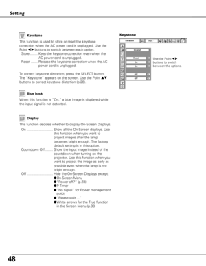 Page 4848
Setting
Display
Blue back
When this function is “On,” a blue image is displayed while
the input signal is not detected. Keystone
This function is used to store or reset the keystone
correction when the AC power cord is unplugged. Use the
Point 
7 8buttons to switch between each option.
Store ........ Keep the keystone correction even when the AC power cord is unplugged.
Reset ....... Release the keystone correction when the AC power cord is unplugged.
To correct keystone distortion, press the SELECT...