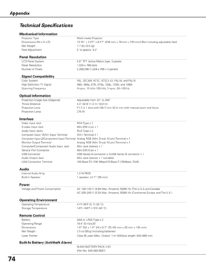 Page 7474
AppendixTechnical Specifications
Mechanical Information
Projector Type Multi-media Projector
Dimensions (W x H x D) 13.15” x 3.07” x.9.17” (334 mm x 78 mm x 233 mm) (Not includ\
ing adjustable feet)
Net Weight 7.7 lbs (3.5 kg)
Feet Adjustment 0˚ to approx. 9.0˚
Panel Resolution
LCD Panel System 0.8” TFT Active Matrix type, 3 panels 
Panel Resolution 1,024 x 768 dots
Number of Pixels 2,359,296 (1,024 x 768 x 3 panels)
Signal Compatibility
Color SystemPAL, SECAM, NTSC, NTSC4.43, PAL-M, and PAL-N
High...