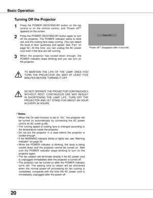 Page 20
20

TO  MAINTAIN  THE  LIFE  OF  THE  LAMP,  ONCE  YOU 
TURN  THE  PROJECTOR  ON,  WAIT  AT  LEAST  FIVE 
MINUTES BEFORE TURNING IT OFF.
“Power off?” disappears after 4 seconds.
Turning Off the Projector
Press  the  POWER  ON/STAND-BY  button  on  the  top 
control  or  on  the  remote  control,  and  “Power  off?” 
appears on the screen.
Press the POWER ON/STAND-BY button again to turn 
off  the  projector.  The  POWER  indicator  starts  to  blink 
red, and the cooling fans keep running. (You can...