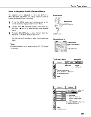 Page 21
21

Basic Operation
How to Operate the On-Screen Menu
Use  the  Point ◄►  buttons  to  select  a  Menu  icon.  Use 
the  Point ▲▼  buttons  to  select  an  item  in  the  selected 
menu.
Press  the  SELECT  button  to  show  the  item  data.  Use 
the Point ◄► buttons to adjust the values.
To close the On-Screen Menu, press the MENU button 
again.
Press  the  MENU  button  on  the  top  control  or  the 
remote control to display the On-Screen Menu.1
2
3
Menu barPointer(red frame)
Menu icon
Item data...