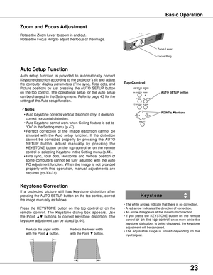 Page 23
23

Basic Operation
Rotate the Zoom Lever to zoom in and out.  
Rotate the Focus Ring to adjust the focus of the image.  
Zoom and Focus Adjustment
If  a  projected  picture  still  has  keystone  distortion  after 
pressing  the AUTO  SETUP  button  on  the  top  control,  correct 
the image manually as follows:
Press  the  KEYSTONE  button  on the  top  control  or  on  the 
remote  control.  The  Keystone  dialog  box  appears.  Use 
the  Point ▲▼  buttons  to  correct  keystone  distortion.  The...