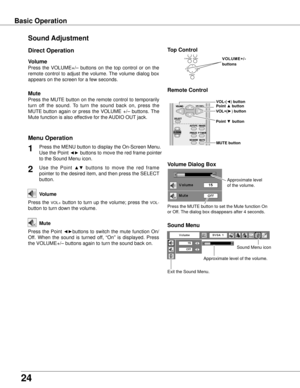 Page 24
24

Sound Adjustment
1
2
Press the MENU button to display the On-Screen Menu. 
Use the Point ◄► buttons to move the red frame pointer 
to the Sound Menu icon.
Press  the  VOLUME+/–  buttons  on  the  top  control  or  on  the 
remote  control  to  adjust  the  volume. The  volume  dialog  box 
appears on the screen for a few seconds.
Press the MUTE button on the remote control to temporarily 
turn  off  the  sound.  To  turn  the  sound  back  on,  press  the 
MUTE button  again  or  press  the  VOLUME...