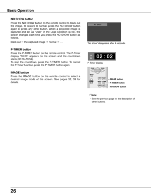 Page 26
26

Basic Operation
black out  the captured image  normal  • • • • •
Press  the  NO  SHOW  button  on  the  remote  control  to  black  out 
the  image.  To  restore  to  normal,  press  the  NO  SHOW  button 
again  or  press  any  other  button.  When  a  projected  image  is 
captured  and  set  as  “User”  in  the  Logo  selection  (p.45),  the 
screen  changes  each  time  you  press  the  NO  SHOW  button  as 
follows.
NO SHOw button
Press  the  P-TIMER  button  on  the  remote  control.  The...