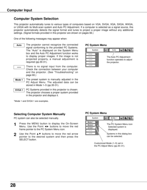 Page 28
28

Computer Input
The Auto PC Adjustment 
function operates to adjust 
the projector. 
PC System Menu
The PC System Menu icon 
 Selected system is    
  displayed.
Systems in this dialog box 
can be selected.
PC System Menu
Customized Mode (1–5) set in 
the PC Adjust Menu (pp.30–31).
Computer System Selection
This  projector  automatically  tunes  to  various  types  of  computers  based  on  VGA,  SVGA,  XGA,  SXGA,  WXGA, 
or  UXGA  with  its  Multi-scan  system  and Auto  PC Adjustment.  If  a...