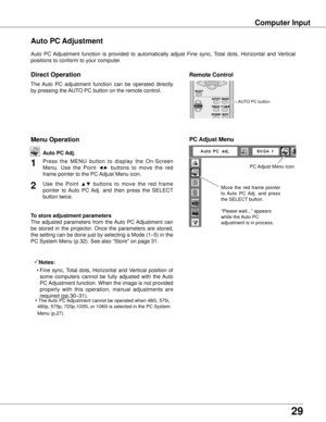 Page 29
29

Computer Input
Auto  PC  Adjustment  function  is  provided  to  automatically  adjust  Fine  sync,  Total  dots,  Horizontal  and  Vertical 
positions to conform to your computer.
Move  the  red  frame  pointer 
to  Auto  PC  Adj.  and  press 
the SELECT button.
“Please wait...” appears 
while the Auto PC 
adjustment is in process.
PC Adjust Menu
PC Adjust Menu icon
Auto PC Adjustment
Remote Control
The  Auto  PC  adjustment  function  can  be  operated  directly 
by pressing the AUTO PC button on...