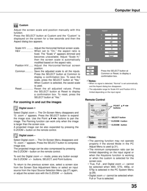 Page 35
35

Computer Input
Select Digital zoom +. The On-Screen Menu disappears and 
“D.  zoom  +”  appears.  Press  the  SELECT  button  to  expand 
the  image  size.  Use  the  Point ▲▼◄►  buttons  to  pan  the 
image. The  Panning  function  can  work  only  when  the  image 
is larger than the screen size.
A  projected  image  can  be  also  expanded  by  pressing  the 
D.ZOOM + button on the remote control. 
To  exit  the  Digital  zoom  +/–  mode,  press  any  button  except 
the D.ZOOM  +/–  buttons,...