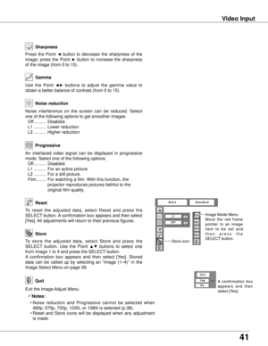 Page 41
41

Video Input
Use  the  Point ◄►  buttons  to  adjust  the  gamma  value  to 
obtain a better balance of contrast (from 0 to 15).
Gamma
Press  the  Point ◄  button  to  decrease  the  sharpness  of  the 
image;  press  the  Point ►  button  to  increase  the  sharpness 
of the image (from 0 to 15).
Sharpness
An  interlaced  video  signal  can  be  displayed  in  progressive 
mode. Select one of the following options.
 Off  ..........  Disabled.
  L1  ..........  For an active picture.
  L2  .............