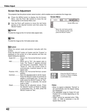 Page 42
42

Video Input
This projector has the picture screen resize function, which enables you\
 to customize the image size.
Normal
Screen Size Adjustment
Screen MenuPress  the  MENU  button  to  display  the  On-Screen 
Menu.  Use  the  Point ◄►  buttons  to  move  the  red 
frame pointer to the Screen Menu icon.
1
Use  the  Point ▲▼  buttons  to  move  the  red  frame  
pointer  to  the  desired  function  and  then  press  the 
SELECT button.
2
Provide the image at the 4:3 normal video aspect ratio....