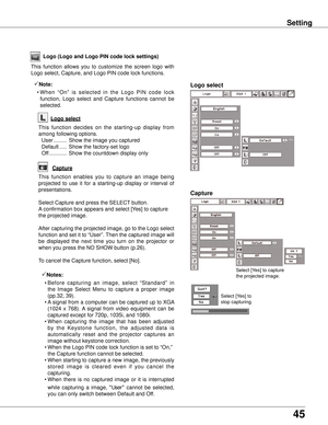 Page 45
45

Setting
Select [Yes] to capture 
the projected image. 
Select [Yes] to 
stop capturing.  
Capture
Logo (Logo and Logo PIN code lock settings)
Logo select
This  function  allows  you  to  customize  the  screen  logo  with 
Logo select, Capture, and Logo PIN code lock functions.
Note:
  • When  “On”  is  selected  in  the  Logo  PIN  code  lock 
function,  Logo  select  and  Capture  functions  cannot  be 
selected.
Capture
This  function  enables  you  to  capture  an  image  being 
projected  to...