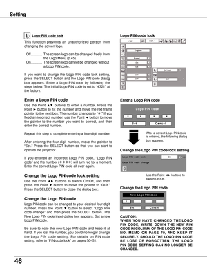 Page 46
46

Logo PIN code lock
Setting
This  function  prevents  an  unauthorized  person  from 
changing the screen logo.
 Off  ............  The screen logo can be changed freely from 
the Logo Menu (p.45).
  On  ............  The screen logo cannot be changed without 
a Logo PIN code.
If  you  want  to  change  the  Logo  PIN  code  lock  setting, 
press  the  SELECT  button  and  the  Logo  PIN  code  dialog 
box  appears.  Enter  a  Logo  PIN  code  by  following  the 
steps below. The initial Logo PIN...