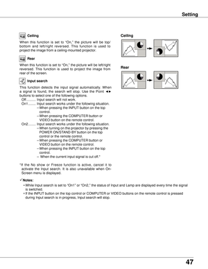 Page 47
47

Setting
Ceiling 
Rear 
Ceiling
When  this  function  is  set  to  “On,”  the  picture  will  be  top/
bottom  and  left/right  reversed.  This  function  is  used  to 
project the image from a ceiling-mounted projector.
Rear
When this function is set to “On,” the picture will be left/right 
reversed.  This  function  is  used  to  project  the  image  from 
rear of the screen.
Input search
This  function  detects  the  input  signal  automatically.  When 
a  signal  is  found,  the  search  will...