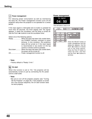 Page 48
48

Setting
Power management
Time left before Lamp is off.
Power management
For  reducing  power  consumption  as  well  as  maintaining 
the  lamp  life,  the  Power  management  function  turns  off  the 
projection lamp when the projector is not operated for a certain 
period.
If  the  input  signal  is  interrupted  and  no  button  is  pressed  for 
more  than  30  seconds,  the  timer  display  with  “No  signal” 
appears.  It  starts  the  countdown  until  the  lamp  is  turned  off. 
Use the...