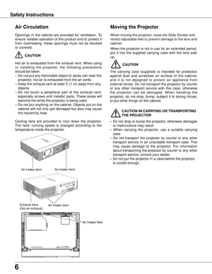 Page 6
6

Safety Instructions
Openings  in  the  cabinet  are  provided  for  ventilation.  To 
ensure  reliable  operation  of  the  product  and  to  protect  it 
from  overheating,  these  openings  must  not  be  blocked 
or covered. 
 CAUTION
Hot  air  is  exhausted  from  the  exhaust  vent.  When  using 
or  installing  the  projector,  the  following  precautions 
should be taken. 
– Do not put any flammable object or spray can near the 
projector, hot air is exhausted from the air vents.
–  Keep the...