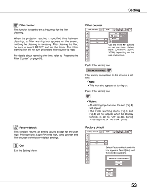 Page 53
53

Setting
Factory default
This  function  returns  all  setting  values  except  for  the  user 
logo, PIN code lock, Logo PIN code lock, lamp counter, and 
filter counter to the factory default settings.
Exit the Setting Menu.
Quit
Select [Yes] to 
activate it.
Factory default
This function is used to set a frequency for the filter 
cleaning.
When  the  projector  reached  a  specified  time  between 
cleanings,  a  Filter  warning  icon  appears  on  the  screen, 
notifying  the  cleaning  is...