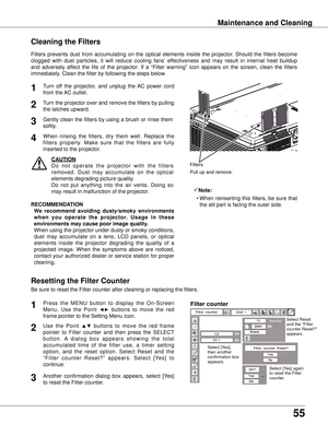 Page 55
55

Maintenance and Cleaning
Turn  off  the  projector,  and  unplug  the  AC  power  cord 
from the AC outlet.
Turn the projector over and remove the filters by pulling 
the latches upward.
1
2
Filters  prevents  dust  from  accumulating  on  the  optical  elements  inside  the  projector.  Should  the  filters  become 
clogged  with  dust  particles,  it  will  reduce  cooling  fans’  effectiveness  and  may  result  in  internal  heat  buildup 
and  adversely  affect  the  life  of  the  projector....