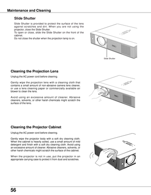 Page 56
56

Maintenance and Cleaning
Cleaning the Projector Cabinet
Cleaning the Projection Lens
Unplug the AC power cord before cleaning.
Gently  wipe  the  projection  lens  with  a  cleaning  cloth  that 
contains  a  small  amount  of  non-abrasive  camera  lens  cleaner, 
or  use  a  lens  cleaning  paper  or  commercially  available  air 
blower to clean the lens. 
A v o i d  u s i n g  a n  e x c e s s i v e  a m o u n t  o f  c l e a n e r.  A b r a s i v e 
cleaners,  solvents,  or  other  harsh...