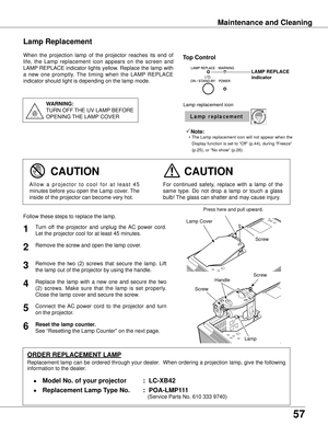 Page 57
57

Maintenance and Cleaning
When  the  projection  lamp  of  the  projector  reaches  its  end  of 
life,  the  Lamp  replacement  icon  appears  on  the  screen  and 
LAMP REPLACE indicator lights yellow. Replace the lamp with 
a  new  one  promptly.  The  timing  when  the  LAMP  REPLACE 
indicator should light is depending on the lamp mode.
Follow these steps to replace the lamp.
Lamp
ORDER REPLACEMENT LAMP
Replacement lamp can be ordered through your dealer.  When ordering a projection lamp, give...