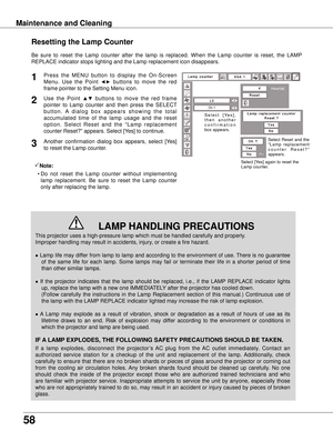 Page 58
58

Maintenance and Cleaning
This projector uses a high-pressure lamp which must be handled carefully\
 and properly.  
Improper handling may result in accidents, injury, or create a fire hazard.
● Lamp life may differ from lamp to lamp and according to the environment of use. There is no guarantee 
of  the  same  life  for  each  lamp.  Some  lamps  may  fail  or  terminate  their  life  in  a  shorter  period  of  time 
than other similar lamps.
●  If  the  projector  indicates  that  the  lamp...