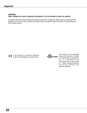 Page 62
62

wARNING :
High voltages are used to operate this projector  . Do not attempt to open the cabinet .
If problems still persist after following all operating instructions, co\
ntact the dealer where you purchased the 
projector or the service center. Specify the model number and explain about the problem. We will advise you 
how to obtain service.
This  symbol  on  the  nameplate 
m e a n s  t h e  p r o d u c t  i s  L i s t e d 
by  Underwriters  Laboratories 
I n c .   I t   i s   d e s i g n e d...