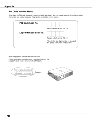 Page 70
70
Appendix
Write down the PIN code number in the column below and keep it with this \
manual securely. If you forgot or lost 
the number and unable to operate the projector, contact the service station. 
PIN Code Number Memo
Factory default set No:  1 2 3 4*
Factory default set No:  4 3 2 1*
Put the label below (supplied) on in a prominent place of the 
projector's body while it is locked with a PIN code.
While the projector is locked with the PIN code.
PIN Code Lock No .
Logo PIN Code Lock No ....