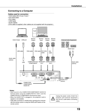 Page 1919
Installation
Connecting to a Computer
SDKB3AC
Cables used for connection 
• VGA Cable (Mini D-sub 15 pin) *
• DVI-VGA Cable 
• DVI Cable 
• USB Cable
• Audio Cables
(*One cable is supplied; other cables are not supplied with the projector.)
External Audio Equipment
DVI-VGA 
cable
USB cable
Audio cable 
(stereo) USB port
Audio Output
USB
COMPUTER/ 
COMPONENT
AUDIO IN AUDIO OUT 
(stereo)Audio Input
COMPUTER IN 1 DVI-I
Notes:
 • Input  sound  to  the  COMPUTER/COMPONENT  AUDIO  IN 
termi n a l  w h e n...