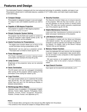 Page 3
Features and Design
This Multimedia Projector is designed with the most advanced technology \
for portability, durability, and ease of use. 
This projector utilizes built-in multimedia features, a palette of 16.77\
 million colors, and matrix liquid crystal display 
(LCD) technology.
◆ Compact Design
 This projector is designed compact in size and weight. 
It  is  easy  to  carry  and  installed  anywhere  you  wish  to 
use.
◆ Capable of 60-degree Projection
 This projector is capable of...