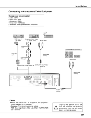 Page 2121
Installation
Connecting to Component Video Equipment
External Audio Equipment
COMPUTER/ COMPONENTAUDIO IN
Audio cable 
(stereo)
Audio cable 
(stereo)
Audio Input
Component Video Output
(Y, Pb/Cb, Pr/Cr)
RGB Scart 21-
pin Output Audio Output
Component 
cable
COMPUTER IN 2/COMPONENT IN 
Notes:
  • W
hen  the  AUDIO  OUT  is  plugged-in,  the  projector's 
built-in speaker is not available.
  • See page 73 for ordering optional cables.
  

  •  RGB  Scart  signal  cannot  be  output  from  the...