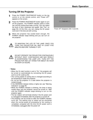 Page 232
TO  MAINTAIN  THE  LIFE  OF  THE  LAMP,  ONCE  YOU 
TURN  THE  PROJECTOR  ON,  WAIT  AT  LEAST  FIVE 
MINUTES BEFORE TURNING IT OFF.
“Power off?” disappears after 4 seconds.
Turning Off the Projector
Press  the  POWER  ON/STAND-BY  button  on  the  top 
control  or  on  the  remote  control,  and  “Power  off?” 
appears on the screen.
Press the POWER ON/STAND-BY button again to turn 
off  the  projector.  The  POWER  indicator  starts  to  blink 
red, and the cooling fans keep running. (You can...