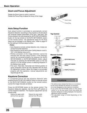 Page 2626
Basic Operation
Rotate the Zoom Lever to zoom in and out.  
Rotate the Focus Ring to adjust the focus of the image.  
Zoom and Focus Adjustment
Zoom Lever
Focus Ring
If  a  projected  picture  still  has  keystone  distortion  after 
pressing the AUTO SETUP/CANCEL button on the top control 
or  the  AUTO  SET/CANCEL  button  on  the  remote  control, 
correct the image manually as follows:
Press  the  KEYSTONE  button  on  the  remote  control.  The 
Keystone  dialog  box  appears.  Use  the  Point...