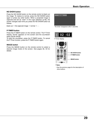 Page 2929
Basic Operation
black out  the captured image  normal  • • • • •
Press  the  NO  SHOW  button  on  the  remote  control  to  black  out 
the  image.  To  restore  to  normal,  press  the  NO  SHOW  button 
again  or  press  any  other  button.  When  a  projected  image  is 
captured  and  set  as  “User”  in  the  Logo  selection  (p.49),  the 
screen  changes  each  time  you  press  the  NO  SHOW  button  as 
follows.
NO SHOw button
Press  the  P-TIMER  button  on  the  remote  control.  The...