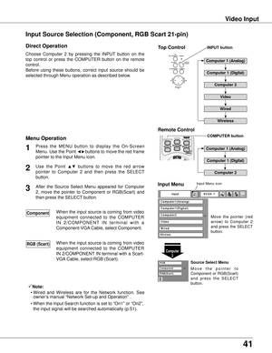 Page 4141
Video Input
Choose  Computer  2  by  pressing  the  INPUT  button  on  the 
top  control  or  press  the  COMPUTER  button  on  the  remote 
control.
Before  using  these  buttons,  correct  input  source  should  be 
selected through Menu operation as described below.
1
Computer 2
Input Menu
Use  the  Point ▲▼  buttons  to  move  the  red  arrow 
pointer  to  Computer  2  and  then  press  the  SELECT 
button.  2
After  the  Source  Select  Menu  appeared  for  Computer 
2,  move  the  pointer  to...