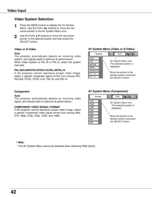 Page 4242
Video InputVideo System Selection
Press the MENU button to display the On-Screen 
Menu. Use the Point 
◄► buttons to move the red 
frame pointer to the AV System Menu icon.1
AV System Menu (Video or S-Video)
AV System Menu (Component)
Use the Point ▲▼ buttons to move the red arrow 
pointer to the desired system and then press the 
SELECT button.2
If  the  projector  cannot  reproduce  proper  video  image, 
select  a  specific  broadcast  signal  format  from  among  PAL, 
SECAM, NTSC, NTSC 4.43,...