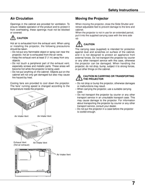 Page 77
Safety Instructions
Openings  in  the  cabinet  are  provided  for  ventilation.  To 
ensure  reliable  operation  of  the  product  and  to  protect  it 
from  overheating,  these  openings  must  not  be  blocked 
or covered. 
 CAUTION
Hot  air  is  exhausted  from  the  exhaust  vent.  When  using 
or  installing  the  projector,  the  following  precautions 
should be taken. 
–  Do not put any flammable object or spray can near the 
projector

, hot air is exhausted from the air vents.
–  Keep the...