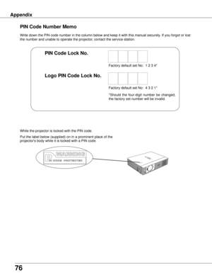 Page 7676
Appendix
Write down the PIN code number in the column below and keep it with this \
manual securely. If you forgot or lost 
the number and unable to operate the projector, contact the service station. 
PIN Code Number Memo
Factory default set No:  1 2 3 4*
Factory default set No:  4 3 2 1*
Put the label below (supplied) on in a prominent place of the 
projector's body while it is locked with a PIN code.
While the projector is locked with the PIN code.
PIN Code Lock No .
Logo PIN Code Lock No ....