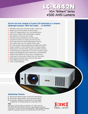 Page 1Projectors . . . and more!2345 2345
LCXB42N
Get the rich color imaging of 3panel LCD technology in a compact,
lightweight projector. More than bright … it’s Brilliant!
LCXB42N
XGA Brilliant Series
4500 ANSI Lumens
4500 ANSI Lumens, 85% uniformity, and 500:1 contrast ratio.
Weighs just over 8 lbs! Compact, lowprofile design!
3panel LCD imaging delivers a rich, color saturated picture.
XGA resolution. WXGA, UXGA~VGA and MAC compatible.
Quiet operation: fan noise as low as 31 dBA.
Smart data...