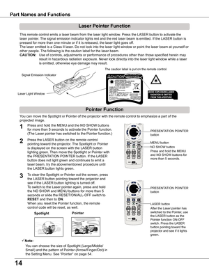 Page 14
14

Part	Names	and	Functions
Spotlight
Pointer	Function
Pointer
Laser	Pointer	Function
LASER button
PRESENTATION POINTER 
button
This remote control emits a laser beam from the laser light window. Press the LASER button to activate the 
laser pointer. The signal emission indicator lights red and the red laser beam is emitted. If the LASER button is 
pressed for more than one minute or if it is released, the laser light goes of f.
The laser emitted is a Class II laser. Do not look into the laser light...