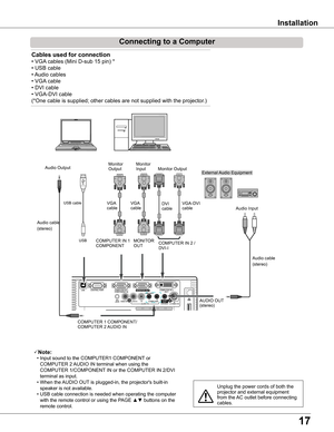 Page 17
1

Installation
Connecting	to	a	Computer
Cables	used	for	connection	
• VGA cables (Mini D-sub 15 pin) * 
• USB cable
• Audio cables
• VGA cable
• DVI cable
• VGA-DVI cable
(*One cable is supplied; other cables are not supplied with the projector.)
Note:
 • Input sound to the COMPUTER1 COMPONENT or 
COMPUTER 2 AUDIO IN terminal when using the 
COMPUTER 1/COMPONENT IN or the COMPUTER IN 2/DVI 
terminal as input.
 • When the AUDIO OUT is plugged-in, the projector's built-in 
speaker is not...