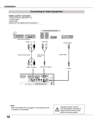 Page 18
18

Installation
Connecting	to	Video	Equipment
Cables	used	for	connection		
• Video and Audio cable (RCA x 3) 
• S-video cable 
• Audio cable 
(Cables are not supplied with the projector. )
Unplug the power cords of 
both the projector and external 
equipment from the AC outlet 
before connecting cables.
Note:
   When the AUDIO OUT is plugged-in, the projector's built-
in speaker is not available.
ONON
External Audio Equipment
Audio cable   (stereo)
VIDEOS-video
S-video cable  Video and Audio cable...