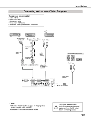 Page 19
19

Installation
Connecting	to	Component	Video	Equipment
Note:
 • When the AUDIO OUT is plugged-in, the projector's 
built-in speaker is not available.
 • See page 78 for ordering optional cables.
Unplug the power cords of 
both the projector and external 
equipment from the AC outlet 
before connecting cables.
External Audio Equipment
COMPUTER 1 COMPONENT/AUDIO IN
Audio cable (stereo)
Audio cable (stereo)
Audio Input
Component Video Output(Y, Pb/Cb, Pr/Cr)
RGB Scart 21-pin OutputAudio Output...