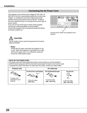 Page 20
0

Installation
Connecting	the	AC	Power	Cord
This projector uses nominal input voltages of 100-120 V or 
200–240 V AC and it automatically selects the correct input 
voltage. It is designed to work with single-phase power 
systems having a grounded neutral conductor. To reduce 
the risk of electrical shock, do not plug into any other type of 
power system.
If you are not sure of the type of power being supplied, 
consult your authorized dealer or service station.
Connect the projector with all...