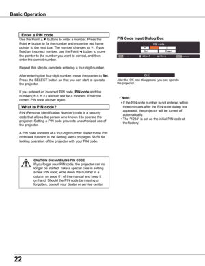 Page 22


what	is	PIN	code?
PIN (Personal Identification Number) code is a security 
code that allows the person who knows it to operate the 
projector. Setting a PIN code prevents unauthorized use of 
the projector.
A PIN code consists of a four-digit number. Refer to the PIN 
code lock function in the Setting Menu on pages 58-59 for 
locking operation of the projector with your PIN code.
Enter	a	PIN	code
Use the Point ▲▼ buttons to enter a number. Press the 
Point ► button to fix the number and move...